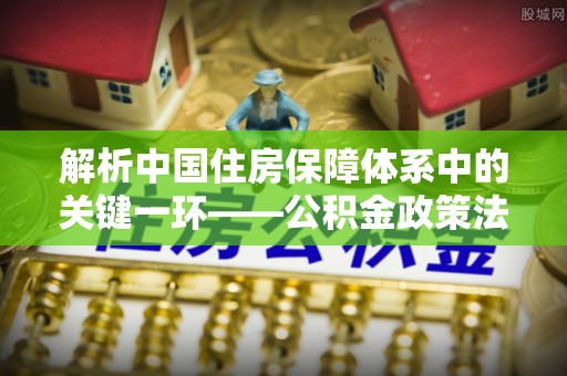 道孚解析中国住房保障体系中的关键一环——公积金政策法规的演变与影响