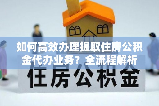 道孚如何高效办理提取住房公积金代办业务？全流程解析