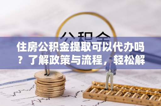 道孚住房公积金提取可以代办吗？了解政策与流程，轻松解决疑惑