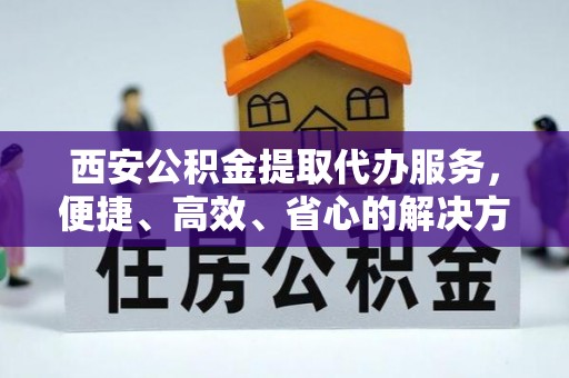 道孚西安公积金提取代办服务，便捷、高效、省心的解决方案
